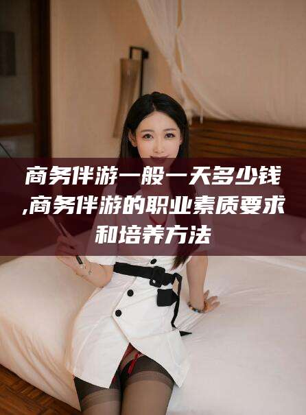 新昌商务伴游一般一天多少钱,商务伴游的职业素质要求和培养方法