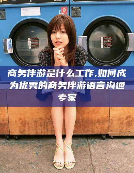 新昌商务伴游是什么工作,如何成为优秀的商务伴游语言沟通专家