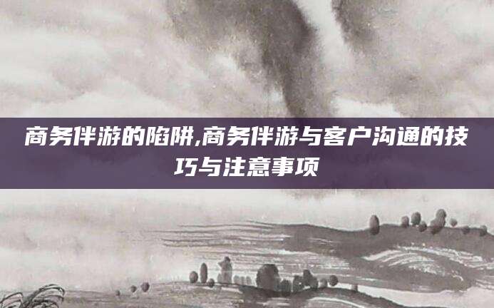 新昌商务伴游的陷阱,商务伴游与客户沟通的技巧与注意事项
