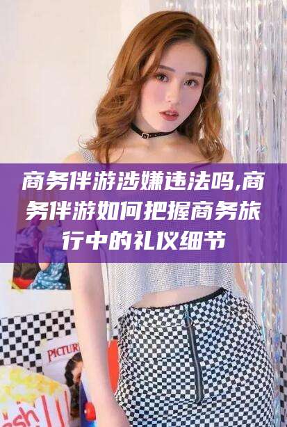 新昌商务伴游涉嫌违法吗,商务伴游如何把握商务旅行中的礼仪细节