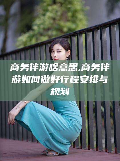 新昌商务伴游啥意思,商务伴游如何做好行程安排与规划