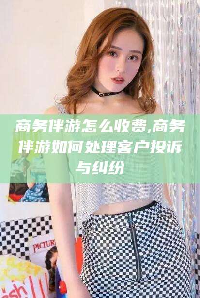 新昌商务伴游怎么收费,商务伴游如何处理客户投诉与纠纷