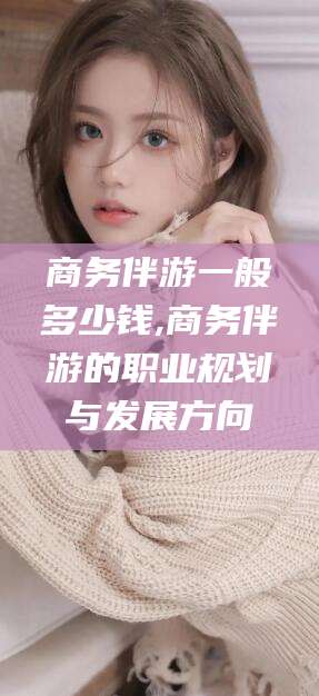 新昌商务伴游一般多少钱,商务伴游的职业规划与发展方向