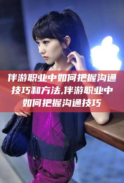 新昌伴游职业中如何把握沟通技巧和方法,伴游职业中如何把握沟通技巧