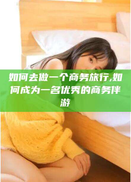 新昌如何去做一个商务旅行,如何成为一名优秀的商务伴游