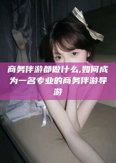 新昌商务伴游都做什么,如何成为一名专业的商务伴游导游