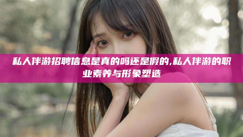 新昌私人伴游招聘信息是真的吗还是假的,私人伴游的职业素养与形象塑造