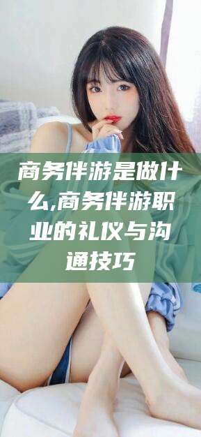 新昌商务伴游是做什么,商务伴游职业的礼仪与沟通技巧