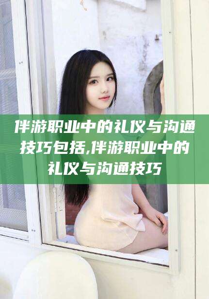 新昌伴游职业中的礼仪与沟通技巧包括,伴游职业中的礼仪与沟通技巧