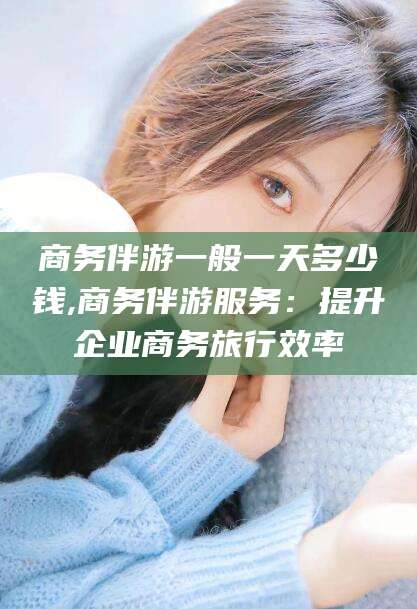 新昌商务伴游一般一天多少钱,商务伴游服务：提升企业商务旅行效率