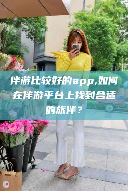 新昌伴游比较好的app,如何在伴游平台上找到合适的旅伴？