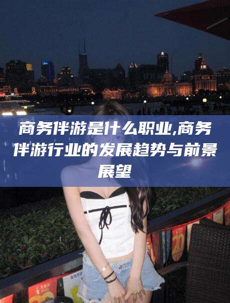新昌商务伴游是什么职业,商务伴游行业的发展趋势与前景展望