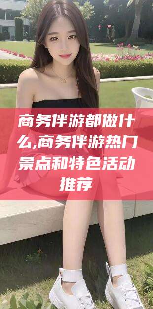 新昌商务伴游都做什么,商务伴游热门景点和特色活动推荐