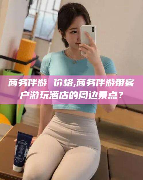 新昌商务伴游 价格,商务伴游带客户游玩酒店的周边景点？