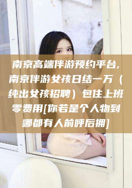 新昌南京高端伴游预约平台,南京伴游女孩日结一万（纯出女孩招聘）包住上班零费用[你若是个人物到哪都有人前呼后拥]