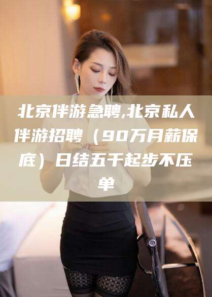 新昌北京伴游急聘,北京私人伴游招聘（90万月薪保底）日结五千起步不压单
