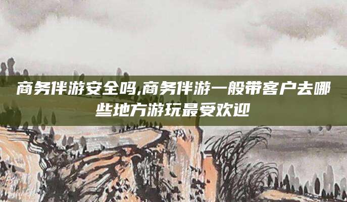 新昌商务伴游安全吗,商务伴游一般带客户去哪些地方游玩最受欢迎