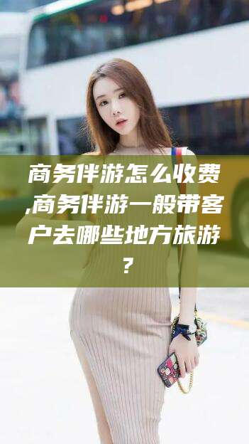 新昌商务伴游怎么收费,商务伴游一般带客户去哪些地方旅游？