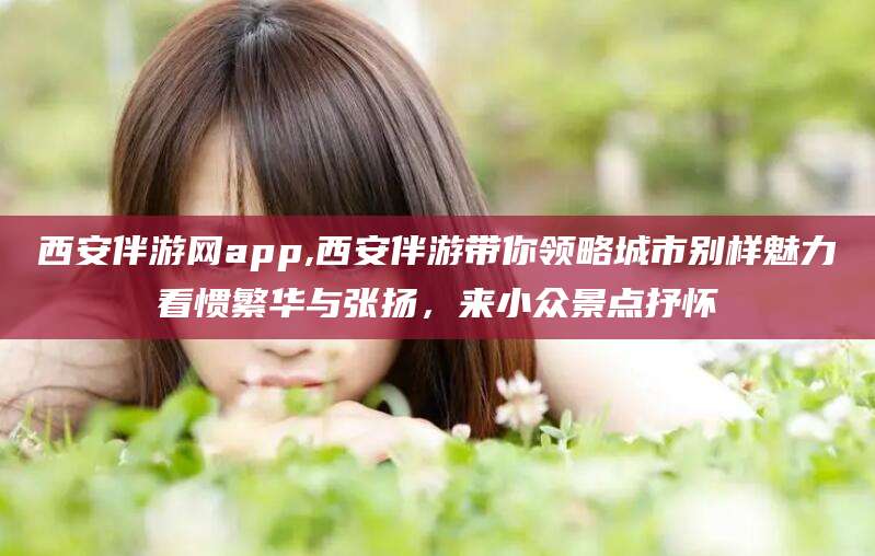 新昌西安伴游网app,西安伴游带你领略城市别样魅力看惯繁华与张扬，来小众景点抒怀