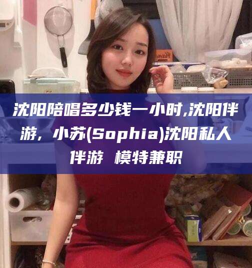 新昌沈阳陪唱多少钱一小时,沈阳伴游,贠小苏(Sophia)沈阳私人伴游 模特兼职