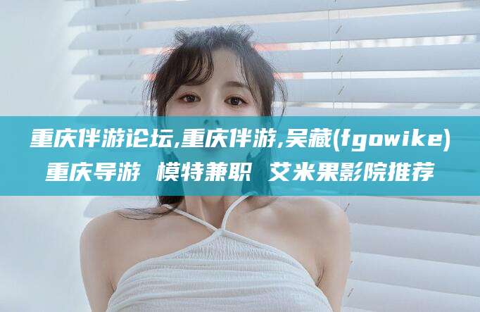 新昌重庆伴游论坛,重庆伴游,吴藏(fgowike)重庆导游 模特兼职 艾米果影院推荐