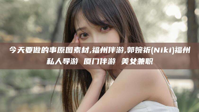 新昌今天要做的事原图素材,福州伴游,郭婉祈(Niki)福州私人导游 厦门伴游 美女兼职
