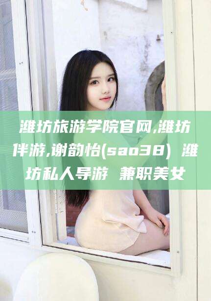 新昌潍坊旅游学院官网,潍坊伴游,谢韵怡(sao38) 潍坊私人导游 兼职美女
