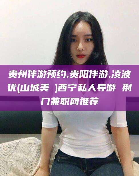新昌贵州伴游预约,贵阳伴游,凌波优(山城美姫)西宁私人导游 荆门兼职网推荐