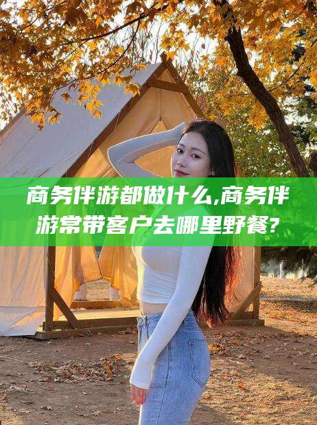 新昌商务伴游都做什么,商务伴游常带客户去哪里野餐?