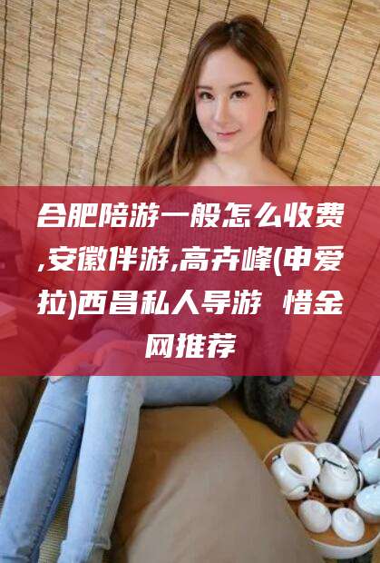 新昌合肥陪游一般怎么收费,安徽伴游,高卉峰(申爱拉)西昌私人导游 惜金网推荐