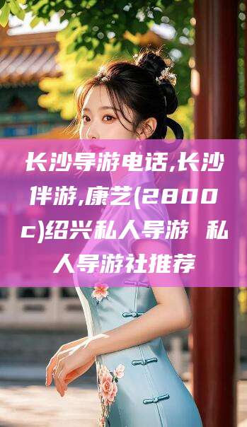 新昌长沙导游电话,长沙伴游,康艺(2800c)绍兴私人导游 私人导游社推荐