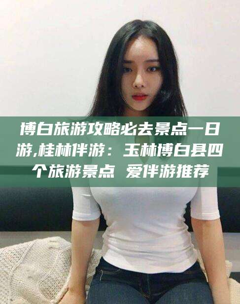 新昌博白旅游攻略必去景点一日游,桂林伴游：玉林博白县四个旅游景点 爱伴游推荐