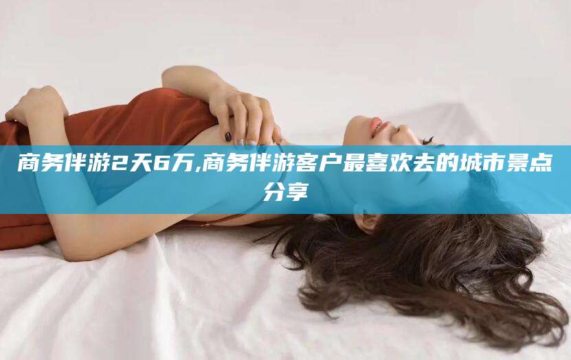 新昌商务伴游2天6万,商务伴游客户最喜欢去的城市景点分享