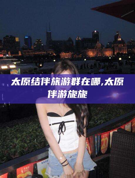 新昌太原结伴旅游群在哪,太原伴游旎旎