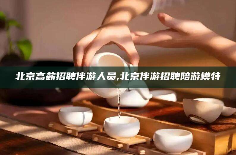 新昌北京高薪招聘伴游人员,北京伴游招聘陪游模特