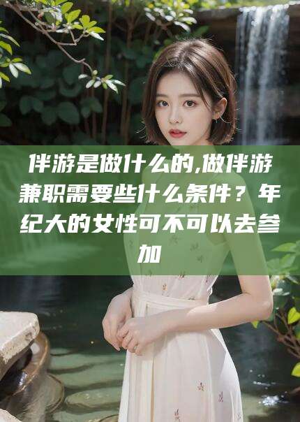 新昌伴游是做什么的,做伴游兼职需要些什么条件？年纪大的女性可不可以去参加