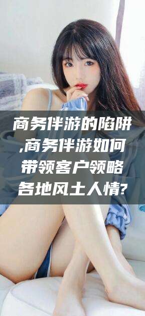 新昌商务伴游的陷阱,商务伴游如何带领客户领略各地风土人情?