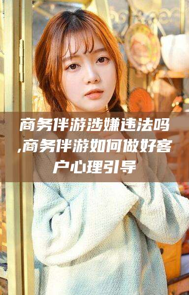 新昌商务伴游涉嫌违法吗,商务伴游如何做好客户心理引导