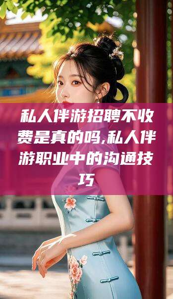 新昌私人伴游招聘不收费是真的吗,私人伴游职业中的沟通技巧