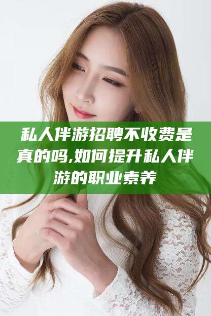 新昌私人伴游招聘不收费是真的吗,如何提升私人伴游的职业素养