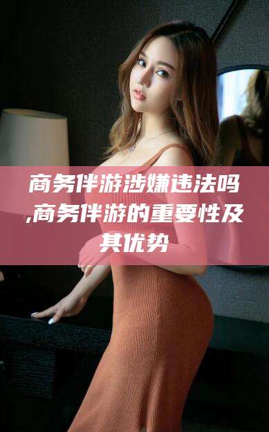 新昌商务伴游涉嫌违法吗,商务伴游的重要性及其优势