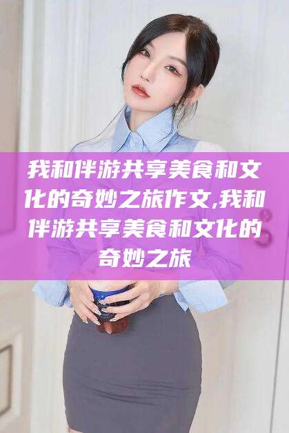新昌我和伴游共享美食和文化的奇妙之旅作文,我和伴游共享美食和文化的奇妙之旅