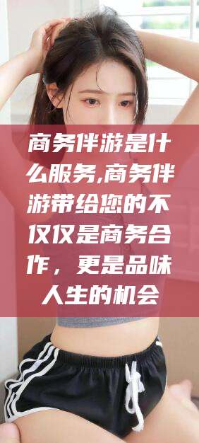 新昌商务伴游是什么服务,商务伴游带给您的不仅仅是商务合作，更是品味人生的机会