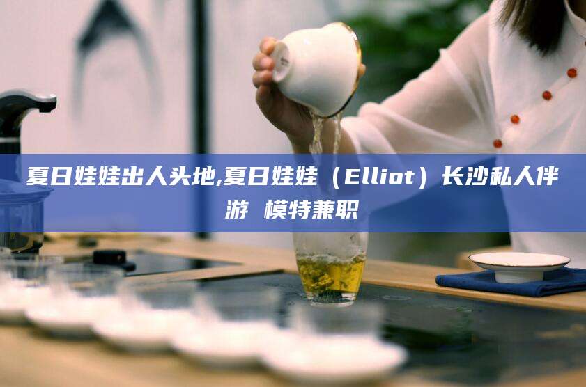 新昌夏日娃娃出人头地,夏日娃娃（Elliot）长沙私人伴游 模特兼职