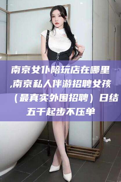 新昌南京女仆陪玩店在哪里,南京私人伴游招聘女孩（最真实外围招聘）日结五千起步不压单