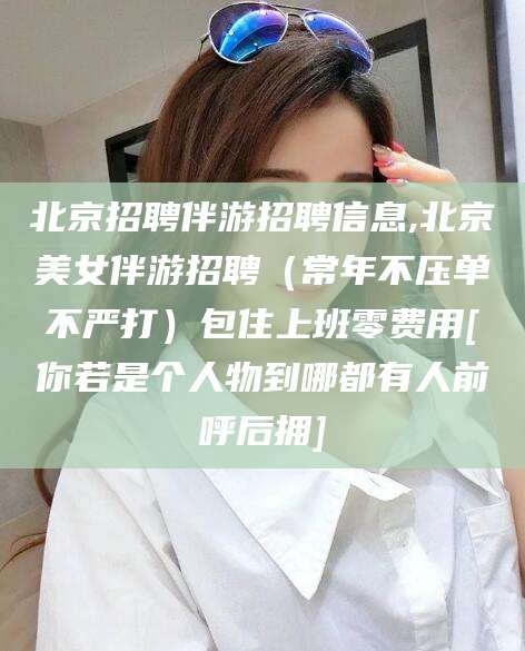 新昌北京招聘伴游招聘信息,北京美女伴游招聘（常年不压单不严打）包住上班零费用[你若是个人物到哪都有人前呼后拥]