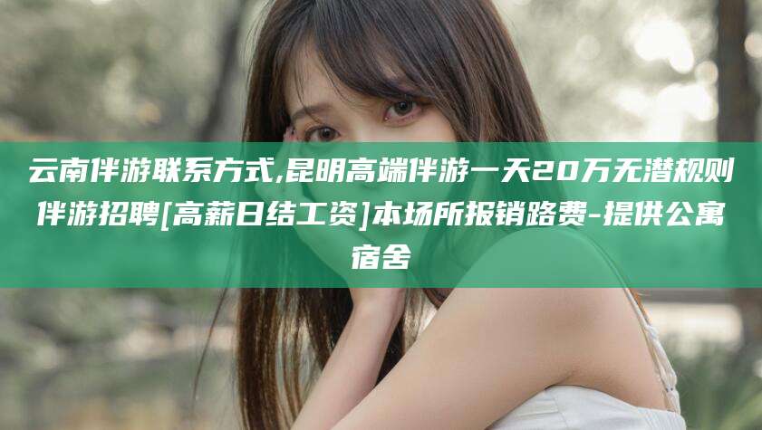 新昌云南伴游联系方式,昆明高端伴游一天20万无潜规则伴游招聘[高薪日结工资]本场所报销路费-提供公寓宿舍