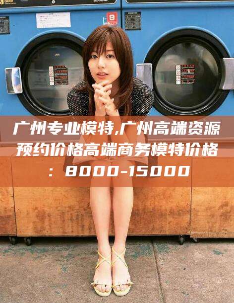 新昌广州专业模特,广州高端资源预约价格高端商务模特价格：8000-15000
