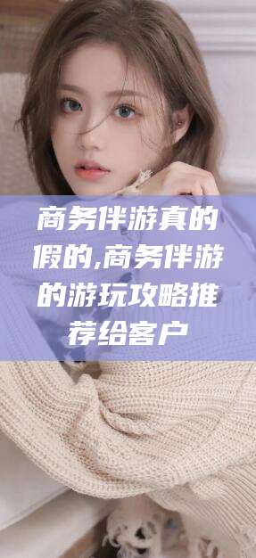 新昌商务伴游真的假的,商务伴游的游玩攻略推荐给客户