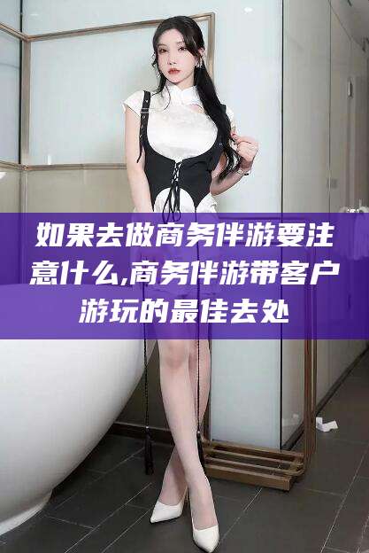 新昌如果去做商务伴游要注意什么,商务伴游带客户游玩的最佳去处